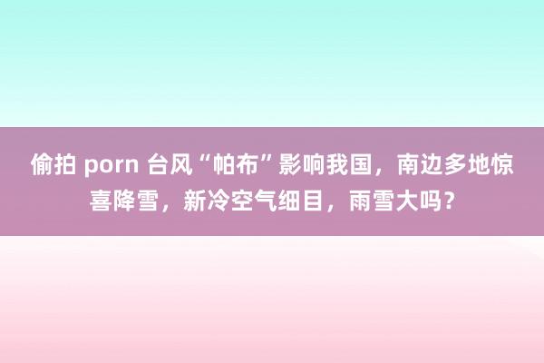 偷拍 porn 台风“帕布”影响我国，南边多地惊喜降雪，新冷空气细目，雨雪大吗？