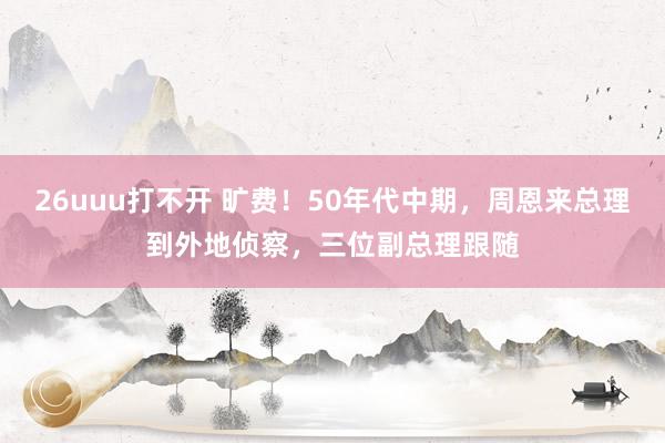 26uuu打不开 旷费！50年代中期，周恩来总理到外地侦察，三位副总理跟随