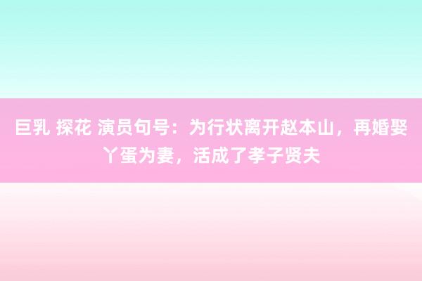 巨乳 探花 演员句号：为行状离开赵本山，再婚娶丫蛋为妻，活成了孝子贤夫