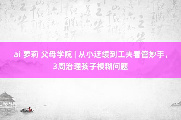 ai 萝莉 父母学院 | 从小迂缓到工夫看管妙手，3周治理孩子模糊问题