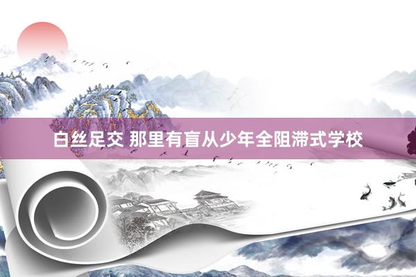 白丝足交 那里有盲从少年全阻滞式学校