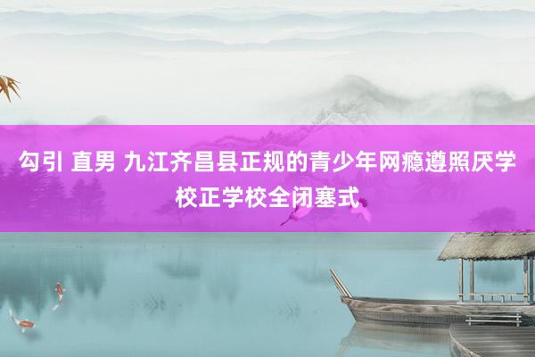 勾引 直男 九江齐昌县正规的青少年网瘾遵照厌学校正学校全闭塞式
