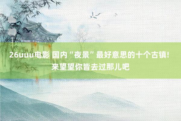 26uuu电影 国内“夜景”最好意思的十个古镇! 来望望你皆去过那儿吧