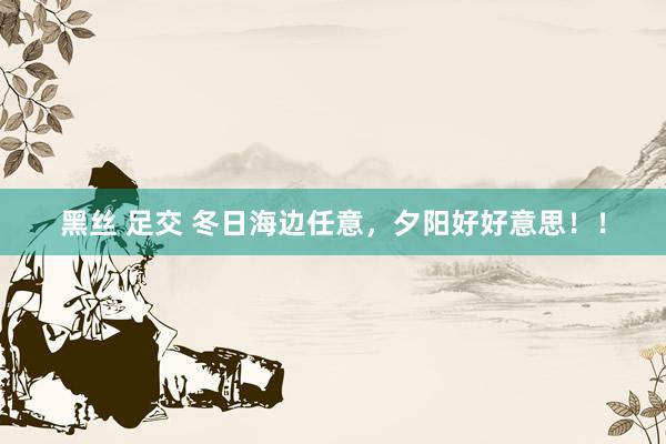 黑丝 足交 冬日海边任意，夕阳好好意思！！