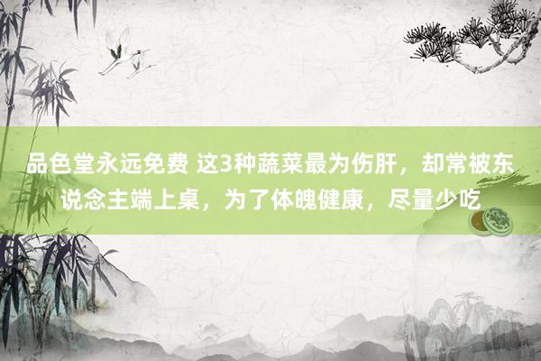 品色堂永远免费 这3种蔬菜最为伤肝，却常被东说念主端上桌，为了体魄健康，尽量少吃