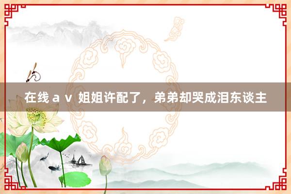 在线ａｖ 姐姐许配了，弟弟却哭成泪东谈主
