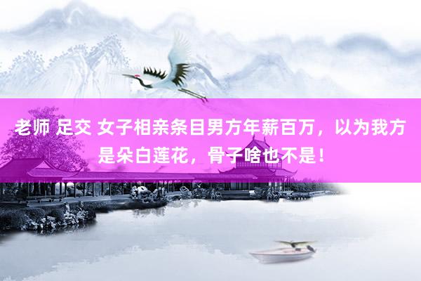 老师 足交 女子相亲条目男方年薪百万，以为我方是朵白莲花，骨子啥也不是！