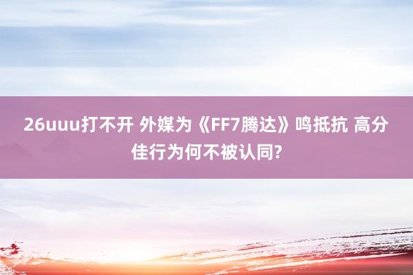 26uuu打不开 外媒为《FF7腾达》鸣抵抗 高分佳行为何不被认同?