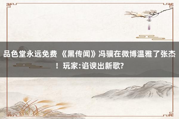 品色堂永远免费 《黑传闻》冯骥在微博温雅了张杰！玩家:谄谀出新歌?