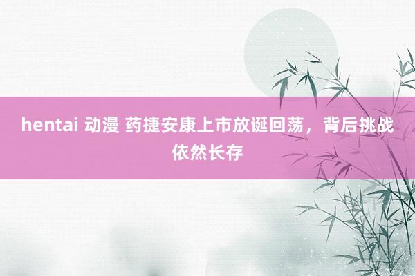 hentai 动漫 药捷安康上市放诞回荡，背后挑战依然长存