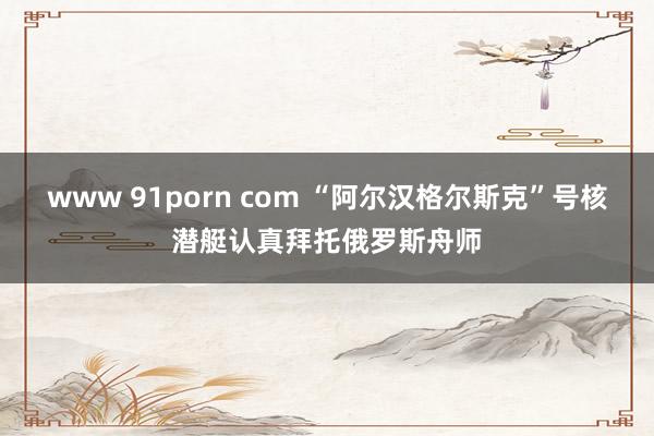www 91porn com “阿尔汉格尔斯克”号核潜艇认真拜托俄罗斯舟师
