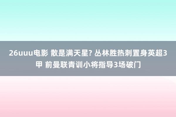 26uuu电影 散是满天星? 丛林胜热刺置身英超3甲 前曼联青训小将指导3场破门