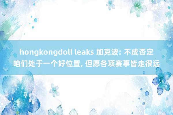 hongkongdoll leaks 加克波: 不成否定咱们处于一个好位置， 但愿各项赛事皆走很远