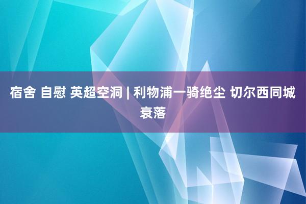 宿舍 自慰 英超空洞 | 利物浦一骑绝尘 切尔西同城衰落