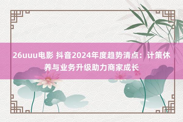 26uuu电影 抖音2024年度趋势清点：计策休养与业务升级助力商家成长