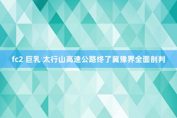 fc2 巨乳 太行山高速公路终了冀豫界全面剖判