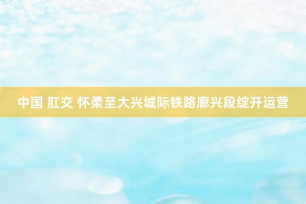 中国 肛交 怀柔至大兴城际铁路廊兴段绽开运营