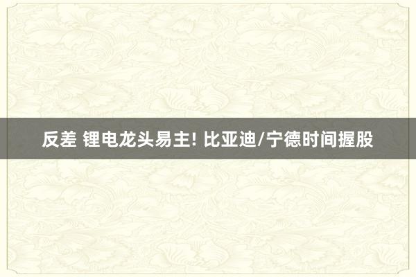 反差 锂电龙头易主! 比亚迪/宁德时间握股