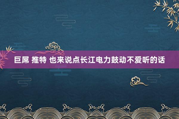 巨屌 推特 也来说点长江电力鼓动不爱听的话