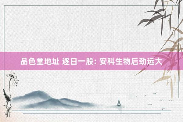 品色堂地址 逐日一股: 安科生物后劲远大