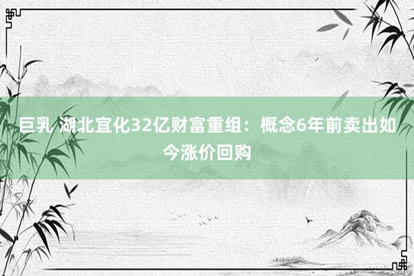 巨乳 湖北宜化32亿财富重组：概念6年前卖出如今涨价回购
