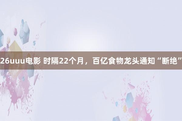 26uuu电影 时隔22个月，百亿食物龙头通知“断绝”