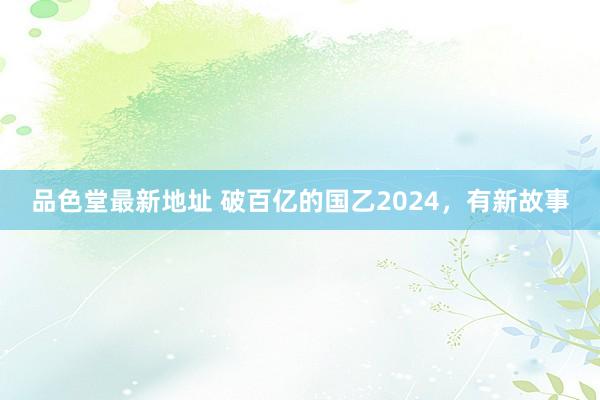 品色堂最新地址 破百亿的国乙2024，有新故事