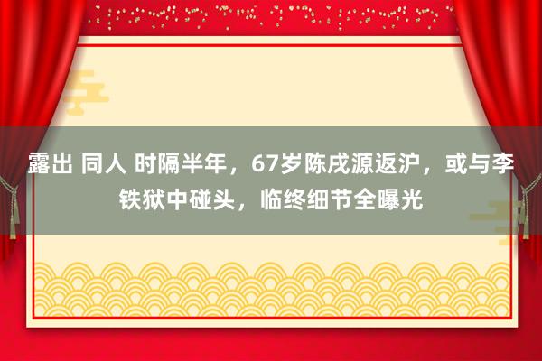 露出 同人 时隔半年，67岁陈戌源返沪，或与李铁狱中碰头，临终细节全曝光