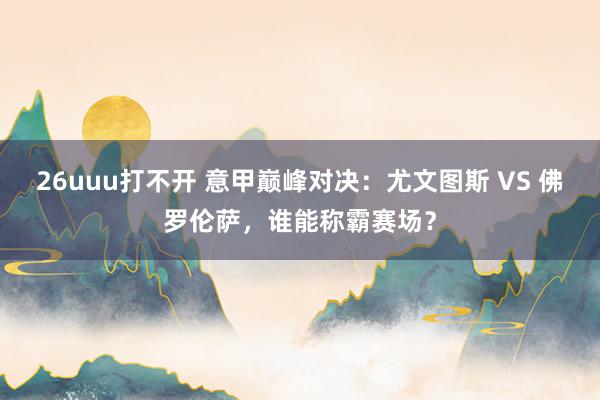 26uuu打不开 意甲巅峰对决：尤文图斯 VS 佛罗伦萨，谁能称霸赛场？
