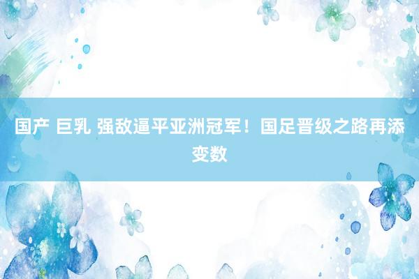 国产 巨乳 强敌逼平亚洲冠军！国足晋级之路再添变数