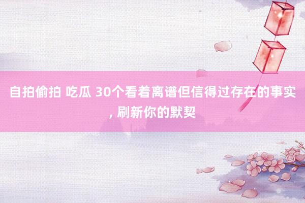 自拍偷拍 吃瓜 30个看着离谱但信得过存在的事实， 刷新你的默契
