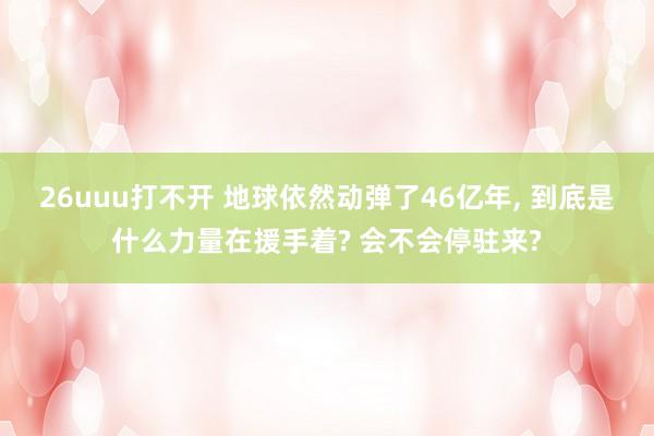 26uuu打不开 地球依然动弹了46亿年， 到底是什么力量在援手着? 会不会停驻来?