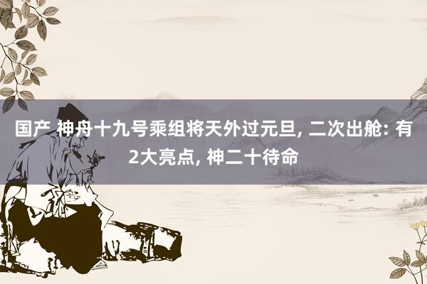 国产 神舟十九号乘组将天外过元旦， 二次出舱: 有2大亮点， 神二十待命