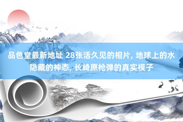 品色堂最新地址 28张活久见的相片， 地球上的水隐藏的神态， 长崎原枪弹的真实模子