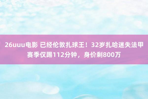 26uuu电影 已经伦敦扎球王！32岁扎哈迷失法甲赛季仅踢112分钟，身价剩800万
