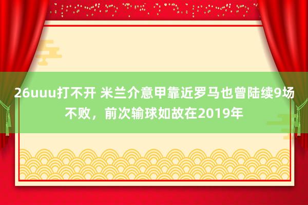 26uuu打不开 米兰介意甲靠近罗马也曾陆续9场不败，前次输球如故在2019年