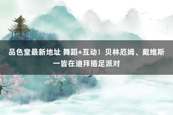 品色堂最新地址 舞蹈+互动！贝林厄姆、戴维斯一皆在迪拜插足派对