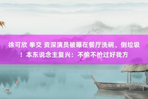 徐可欣 拳交 资深演员被曝在餐厅洗碗、倒垃圾！本东说念主复兴：不偷不抢过好我方
