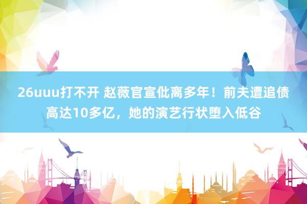 26uuu打不开 赵薇官宣仳离多年！前夫遭追债高达10多亿，她的演艺行状堕入低谷