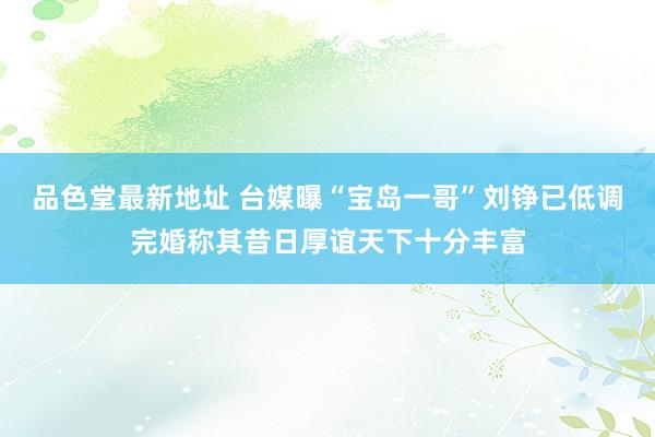 品色堂最新地址 台媒曝“宝岛一哥”刘铮已低调完婚称其昔日厚谊天下十分丰富