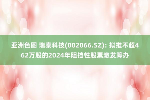 亚洲色图 瑞泰科技(002066.SZ): 拟推不超462万股的2024年阻挡性股票激发筹办