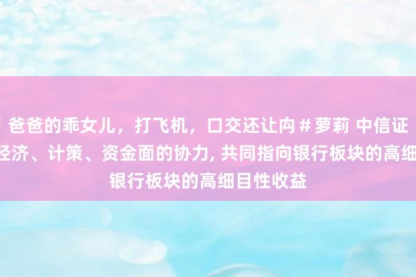 爸爸的乖女儿，打飞机，口交还让禸＃萝莉 中信证券: 现时经济、计策、资金面的协力， 共同指向银行板块的高细目性收益