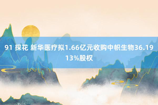 91 探花 新华医疗拟1.66亿元收购中帜生物36.1913%股权