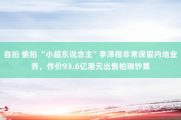 自拍 偷拍 “小超东说念主”李泽楷非常保留内地业务，作价93.6亿港元出售柏瑞钞票