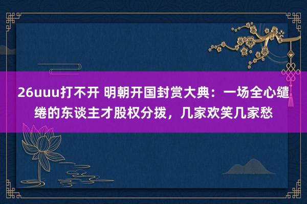 26uuu打不开 明朝开国封赏大典：一场全心缱绻的东谈主才股权分拨，几家欢笑几家愁