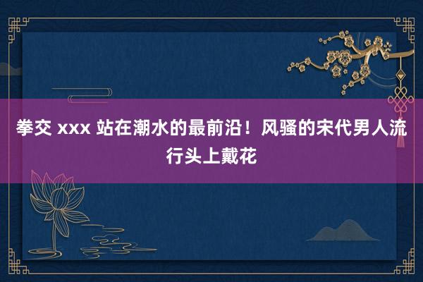 拳交 xxx 站在潮水的最前沿！风骚的宋代男人流行头上戴花