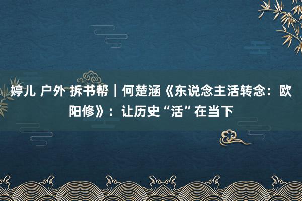 婷儿 户外 拆书帮｜何楚涵《东说念主活转念：欧阳修》：让历史“活”在当下