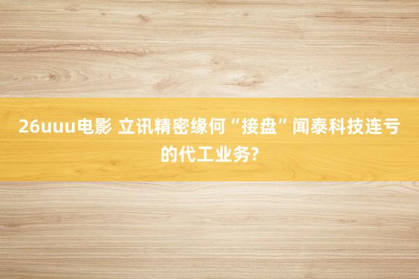 26uuu电影 立讯精密缘何“接盘”闻泰科技连亏的代工业务?