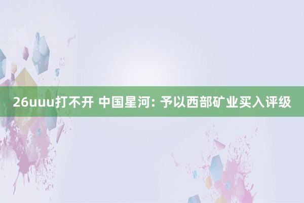 26uuu打不开 中国星河: 予以西部矿业买入评级