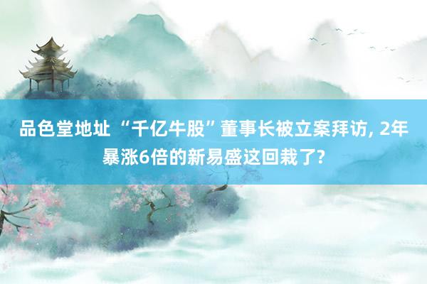 品色堂地址 “千亿牛股”董事长被立案拜访， 2年暴涨6倍的新易盛这回栽了?